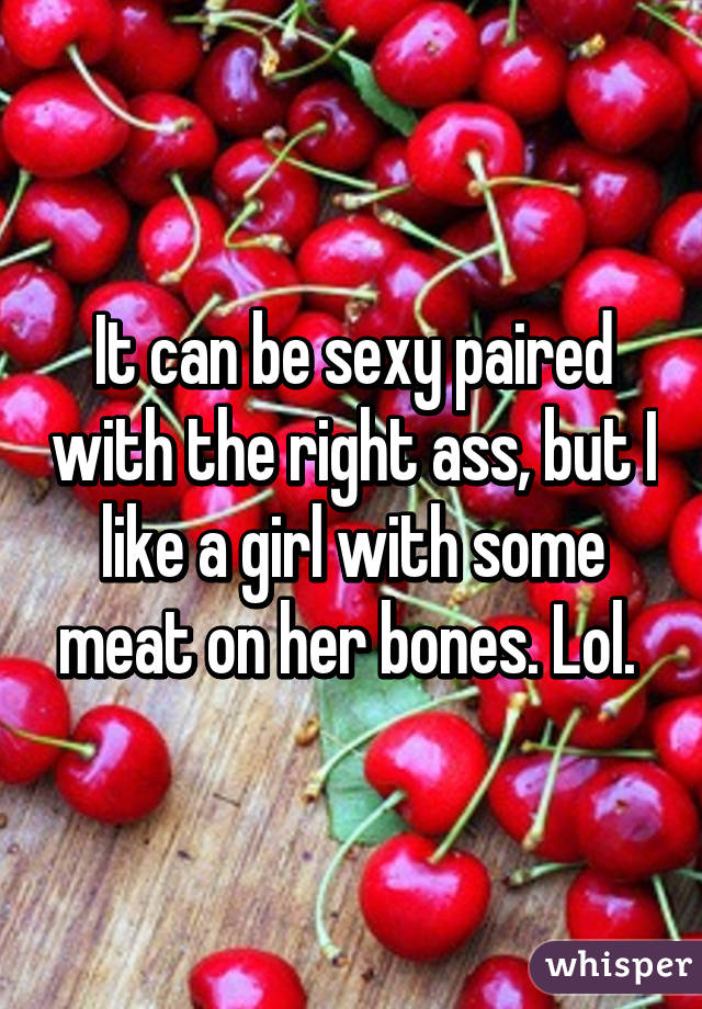 It can be sexy paired with the right ass, but I like a girl with some meat on her bones. Lol. 