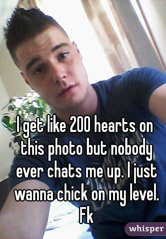 I get like 200 hearts on this photo but nobody ever chats me up. I just wanna chick on my level. Fk