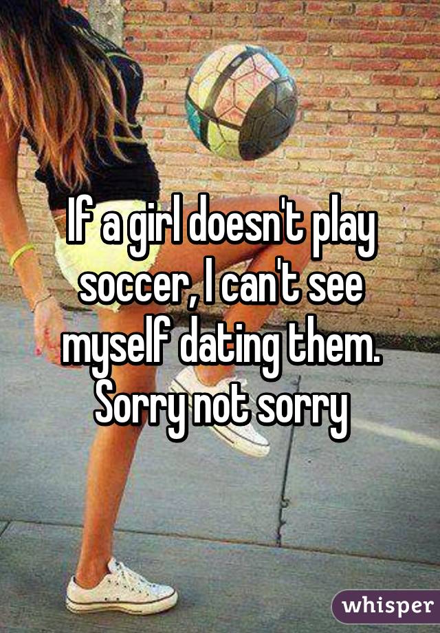 If a girl doesn't play soccer, I can't see myself dating them. Sorry not sorry