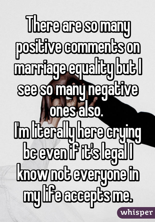There are so many positive comments on marriage equality but I see so many negative ones also. 
I'm literally here crying bc even if it's legal I know not everyone in my life accepts me.