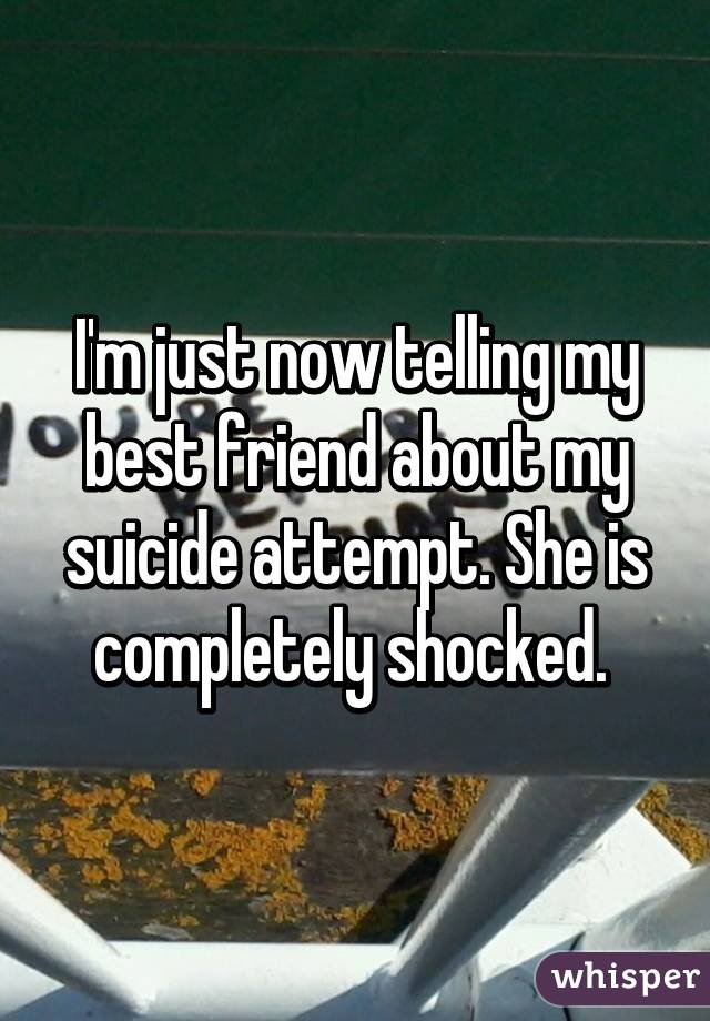 I'm just now telling my best friend about my suicide attempt. She is completely shocked. 