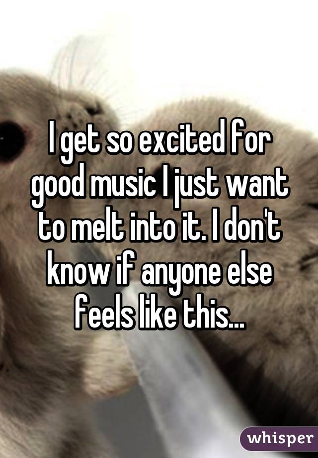 I get so excited for good music I just want to melt into it. I don't know if anyone else feels like this...