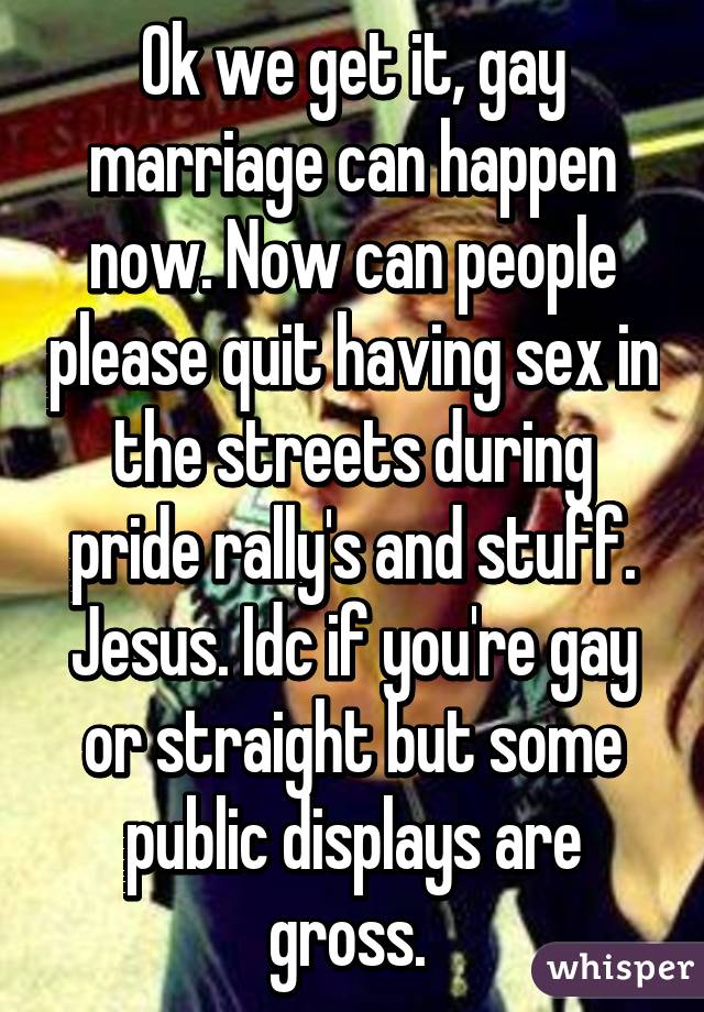 Ok we get it, gay marriage can happen now. Now can people please quit having sex in the streets during pride rally's and stuff. Jesus. Idc if you're gay or straight but some public displays are gross. 