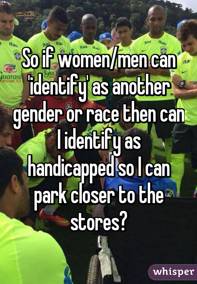 So if women/men can 'identify' as another gender or race then can I identify as handicapped so I can park closer to the stores?