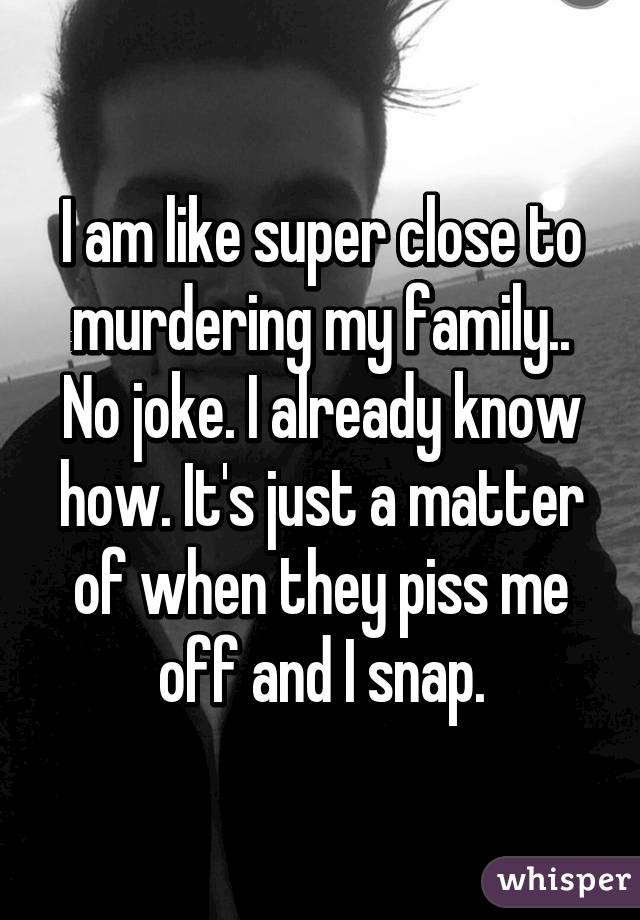 I am like super close to murdering my family.. No joke. I already know how. It's just a matter of when they piss me off and I snap.