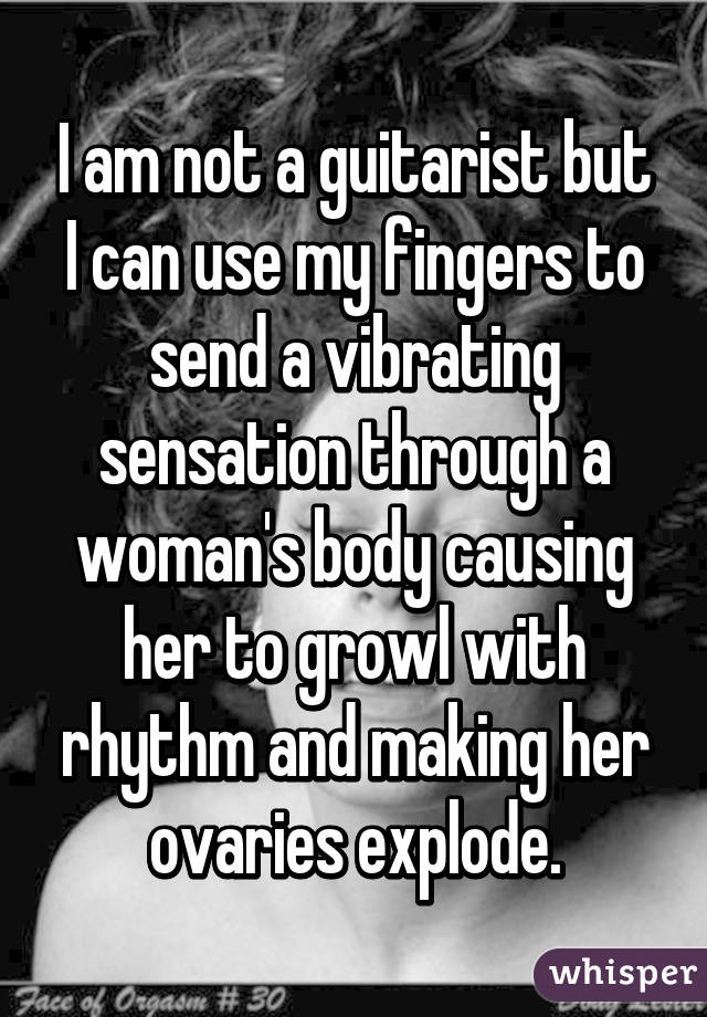 I am not a guitarist but I can use my fingers to send a vibrating sensation through a woman's body causing her to growl with rhythm and making her ovaries explode.
