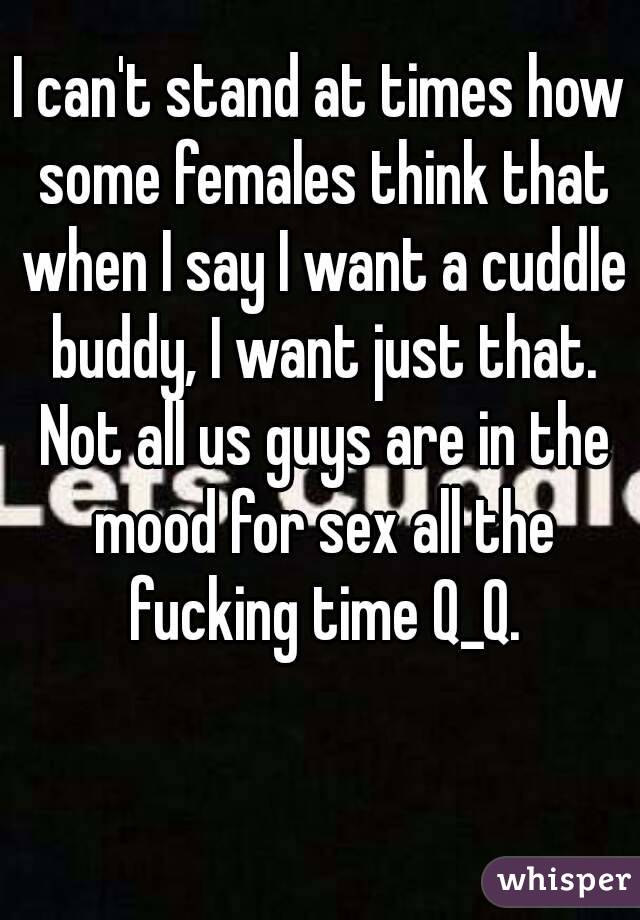 I can't stand at times how some females think that when I say I want a cuddle buddy, I want just that. Not all us guys are in the mood for sex all the fucking time Q_Q.