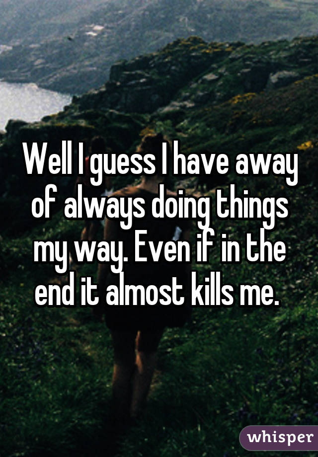 Well I guess I have away of always doing things my way. Even if in the end it almost kills me. 
