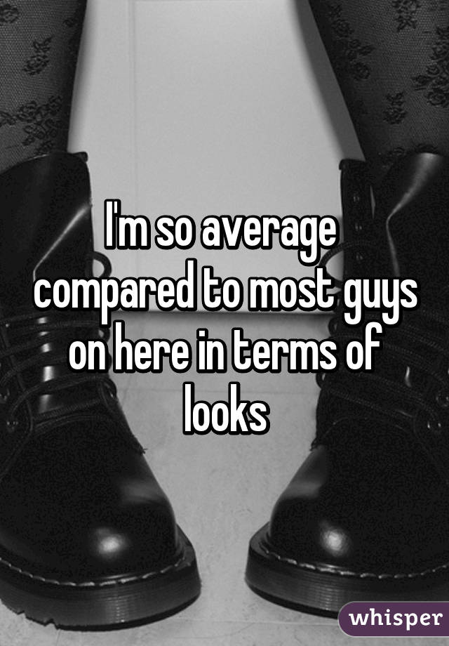 I'm so average  compared to most guys on here in terms of looks