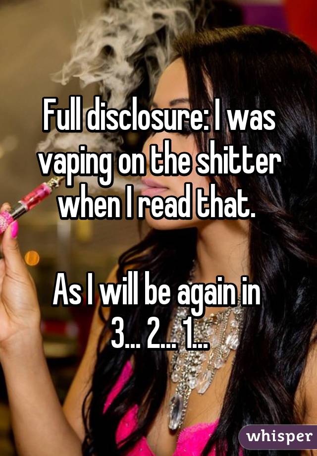Full disclosure: I was vaping on the shitter when I read that. 

As I will be again in 
3... 2... 1...
