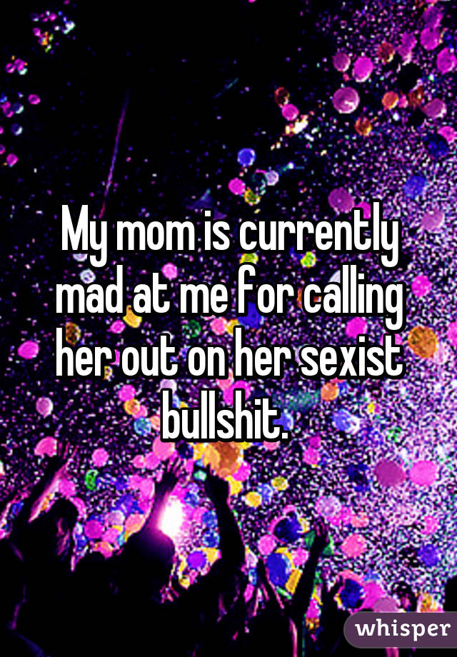 My mom is currently mad at me for calling her out on her sexist bullshit. 