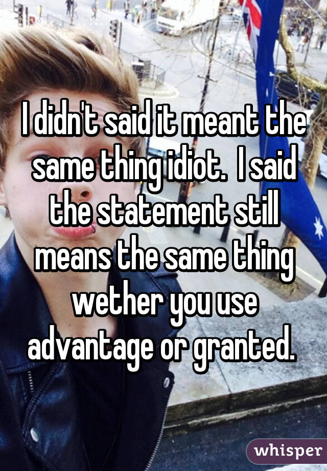 I didn't said it meant the same thing idiot.  I said the statement still means the same thing wether you use advantage or granted. 