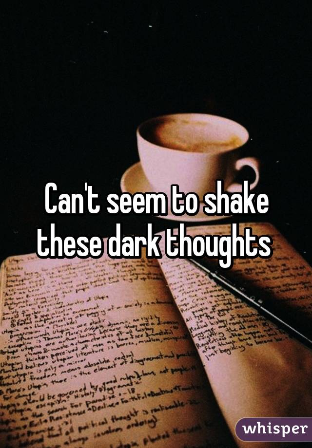 Can't seem to shake these dark thoughts 