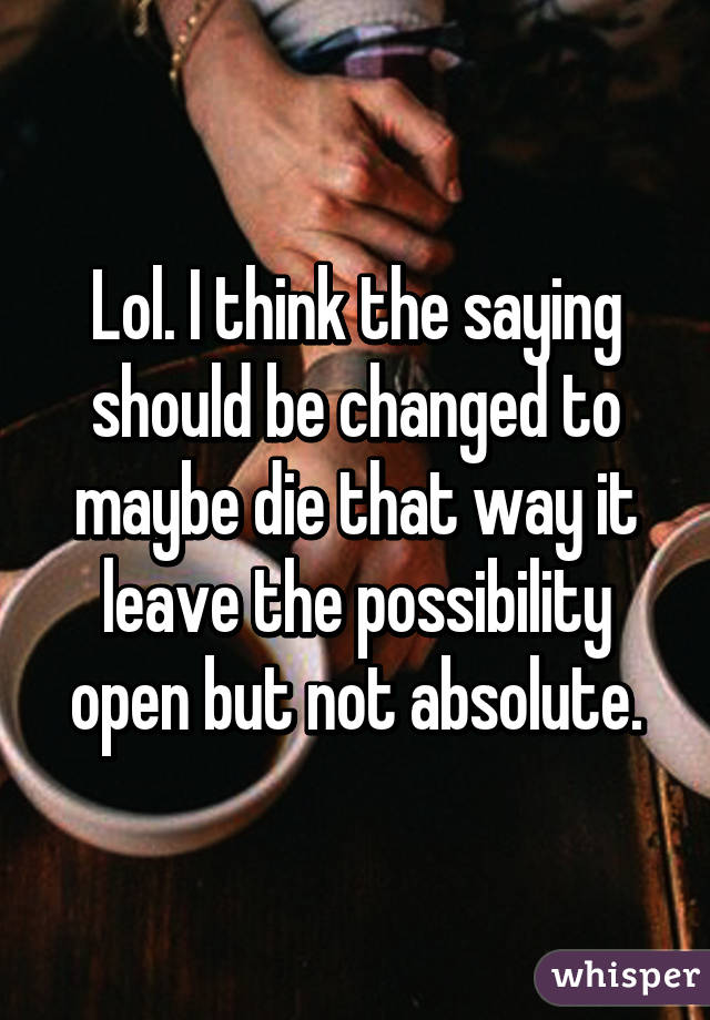 Lol. I think the saying should be changed to maybe die that way it leave the possibility open but not absolute.
