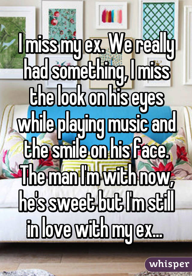 I miss my ex. We really had something, I miss the look on his eyes while playing music and the smile on his face. The man I'm with now, he's sweet but I'm still in love with my ex... 