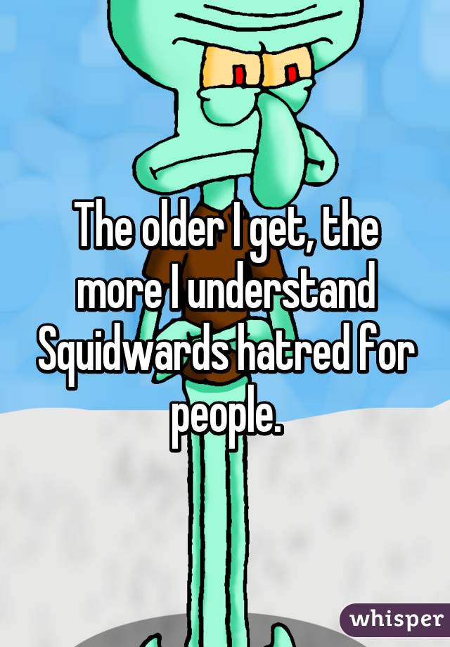 The older I get, the more I understand Squidwards hatred for people.