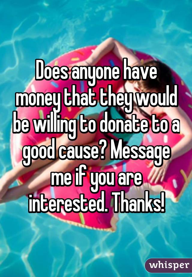 Does anyone have money that they would be willing to donate to a good cause? Message me if you are interested. Thanks!
