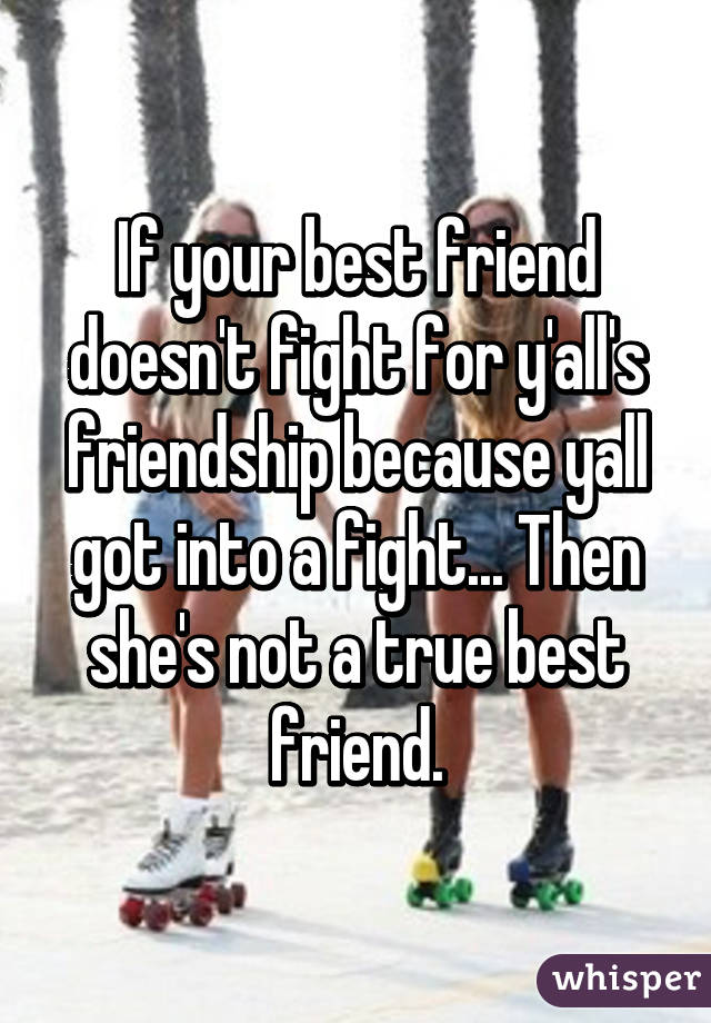 If your best friend doesn't fight for y'all's friendship because yall got into a fight... Then she's not a true best friend.