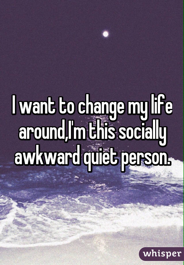 I want to change my life around,I'm this socially awkward quiet person.