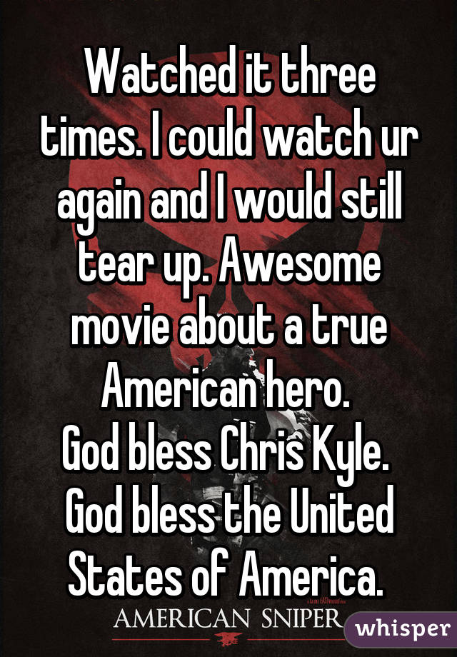Watched it three times. I could watch ur again and I would still tear up. Awesome movie about a true American hero. 
God bless Chris Kyle. 
God bless the United States of America. 