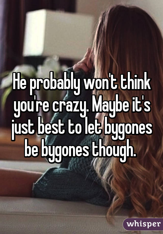 He probably won't think you're crazy. Maybe it's just best to let bygones be bygones though. 