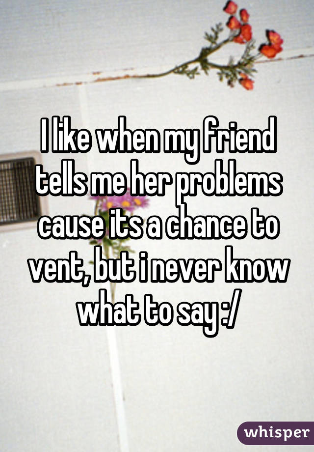 I like when my friend tells me her problems cause its a chance to vent, but i never know what to say :/