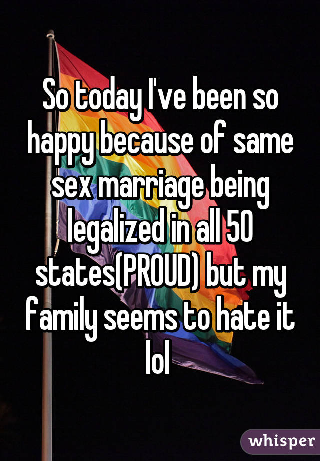 So today I've been so happy because of same sex marriage being legalized in all 50 states(PROUD) but my family seems to hate it lol 