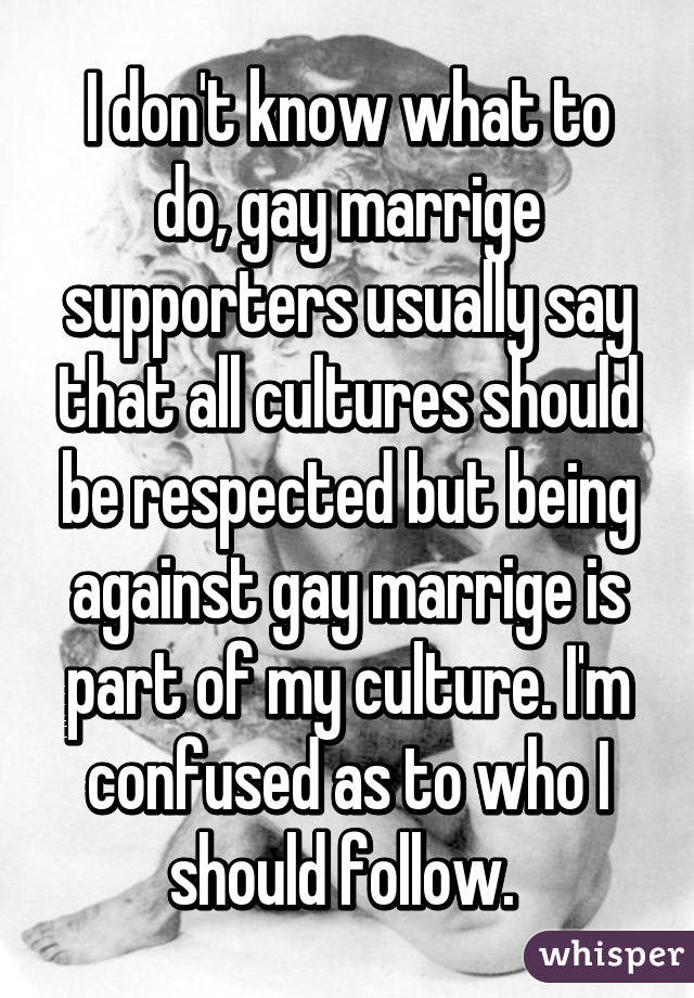 I don't know what to do, gay marrige supporters usually say that all cultures should be respected but being against gay marrige is part of my culture. I'm confused as to who I should follow. 