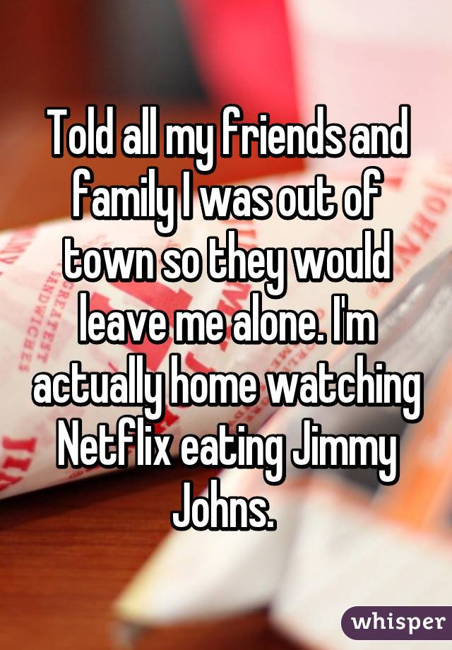 Told all my friends and family I was out of town so they would leave me alone. I'm actually home watching Netflix eating Jimmy Johns. 