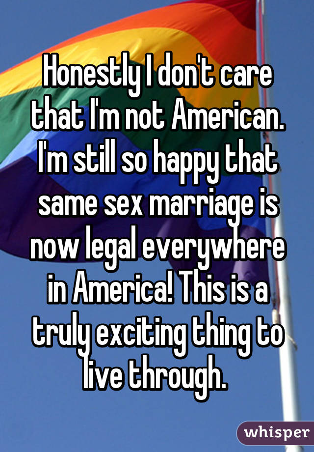Honestly I don't care that I'm not American. I'm still so happy that same sex marriage is now legal everywhere in America! This is a truly exciting thing to live through. 