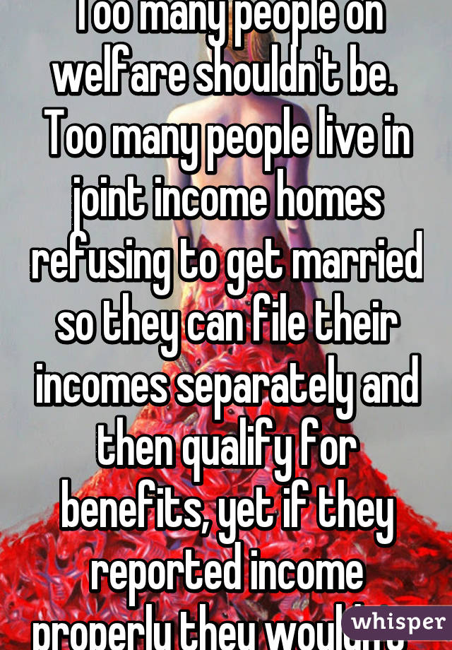 Too many people on welfare shouldn't be.  Too many people live in joint income homes refusing to get married so they can file their incomes separately and then qualify for benefits, yet if they reported income properly they wouldn't  