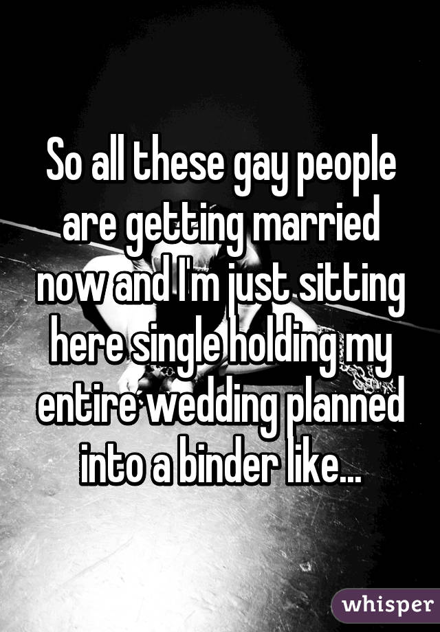 So all these gay people are getting married now and I'm just sitting here single holding my entire wedding planned into a binder like...