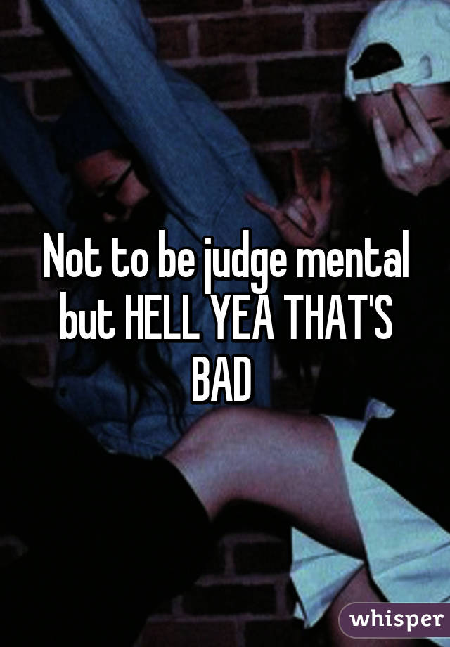 Not to be judge mental but HELL YEA THAT'S BAD 