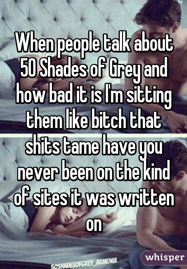 When people talk about 50 Shades of Grey and how bad it is I'm sitting them like bitch that shits tame have you never been on the kind of sites it was written on