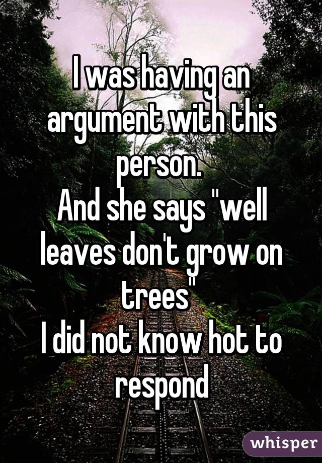I was having an argument with this person. 
And she says "well leaves don't grow on trees" 
I did not know hot to respond