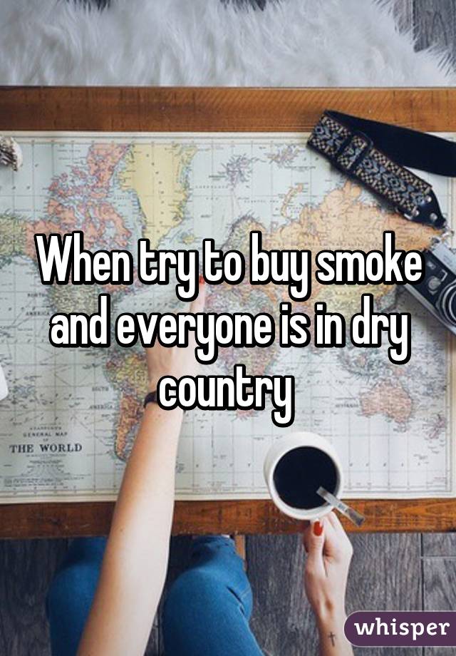 When try to buy smoke and everyone is in dry country 