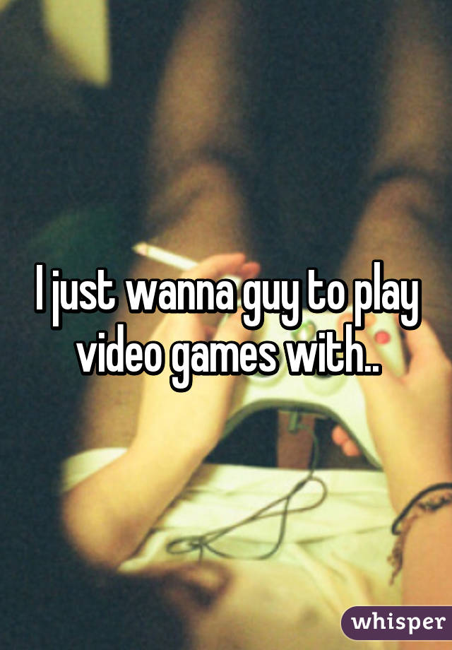 I just wanna guy to play video games with..
