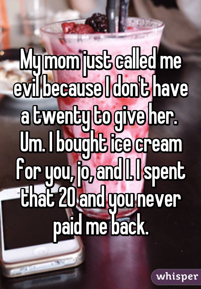 My mom just called me evil because I don't have a twenty to give her. 
Um. I bought ice cream for you, jo, and I. I spent that 20 and you never paid me back.