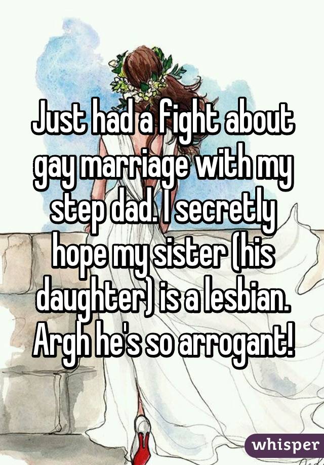 Just had a fight about gay marriage with my step dad. I secretly hope my sister (his daughter) is a lesbian. Argh he's so arrogant!