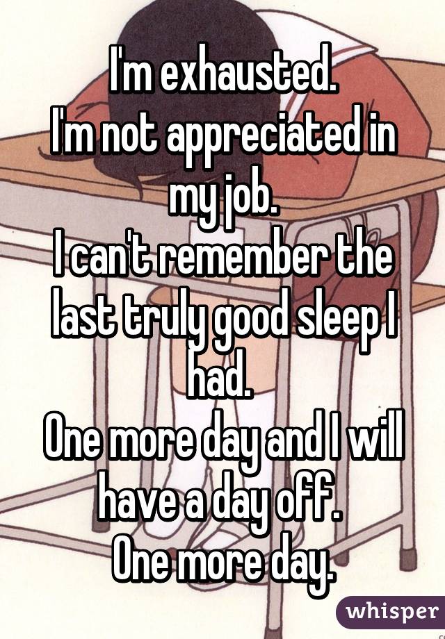 I'm exhausted.
I'm not appreciated in my job.
I can't remember the last truly good sleep I had. 
One more day and I will have a day off. 
One more day.