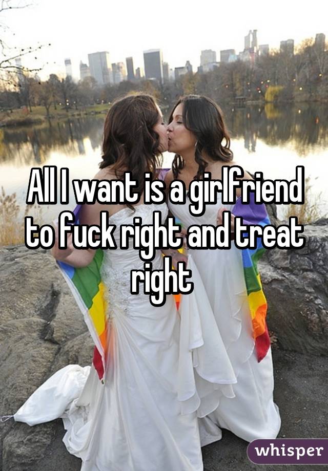 All I want is a girlfriend to fuck right and treat right 