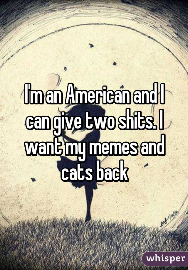 I'm an American and I can give two shits. I want my memes and cats back