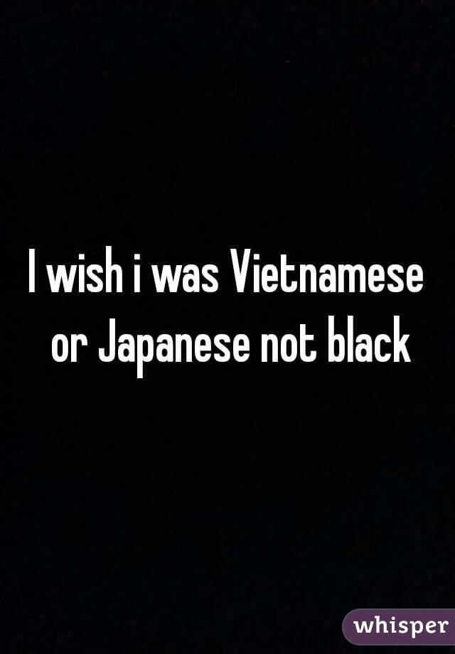 I wish i was Vietnamese or Japanese not black