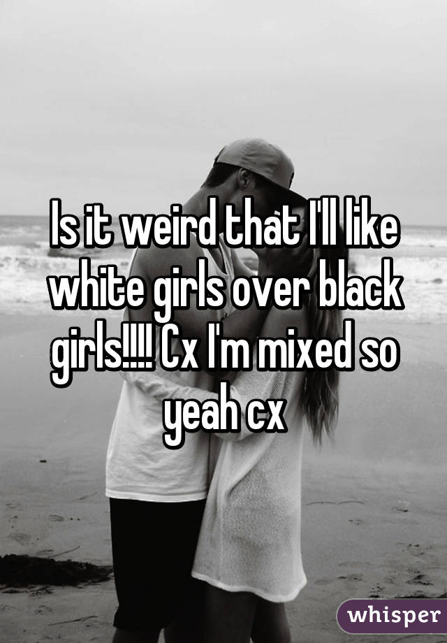 Is it weird that I'll like white girls over black girls!!!! Cx I'm mixed so yeah cx