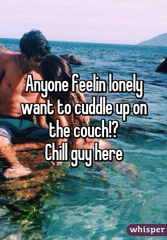 Anyone feelin lonely want to cuddle up on the couch!?
Chill guy here