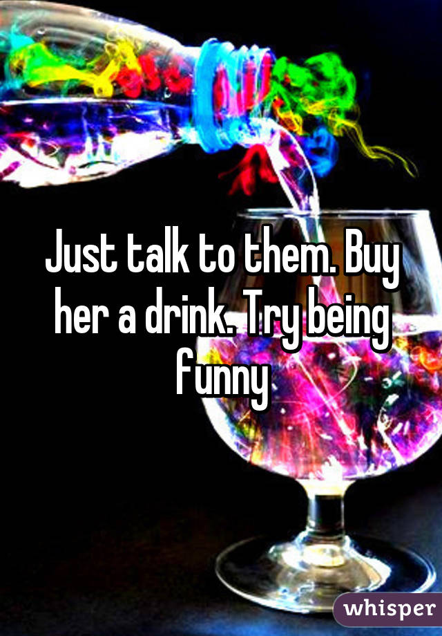 Just talk to them. Buy her a drink. Try being funny