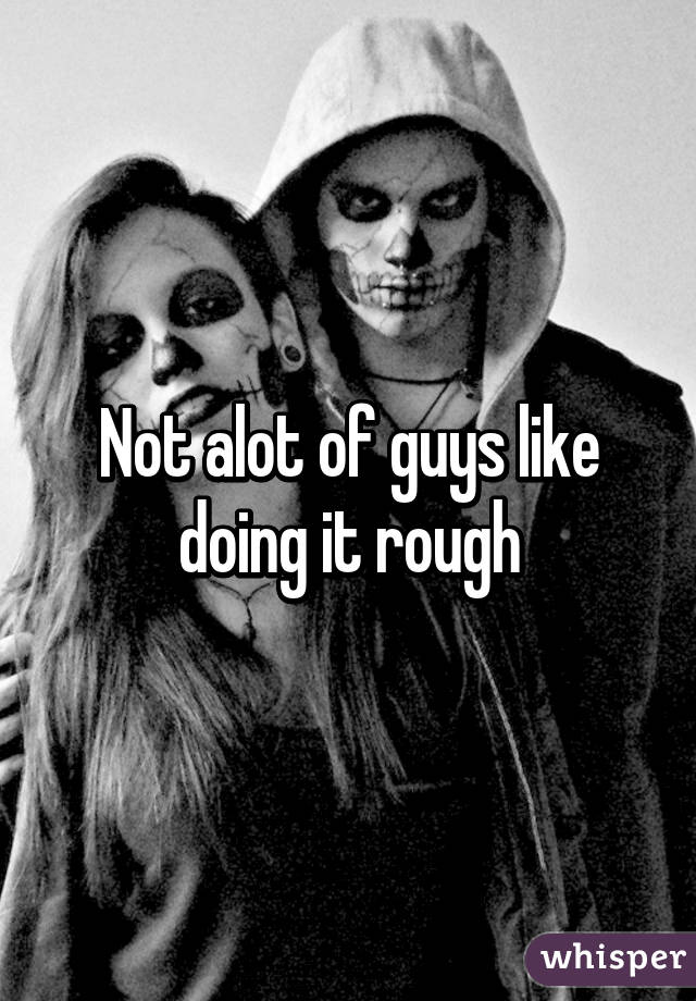Not alot of guys like doing it rough