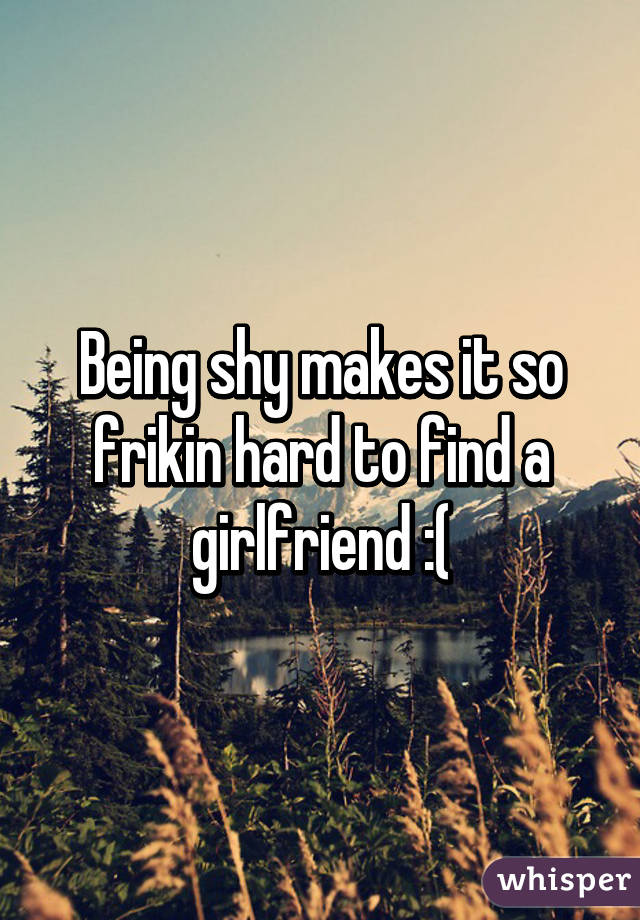 Being shy makes it so frikin hard to find a girlfriend :(