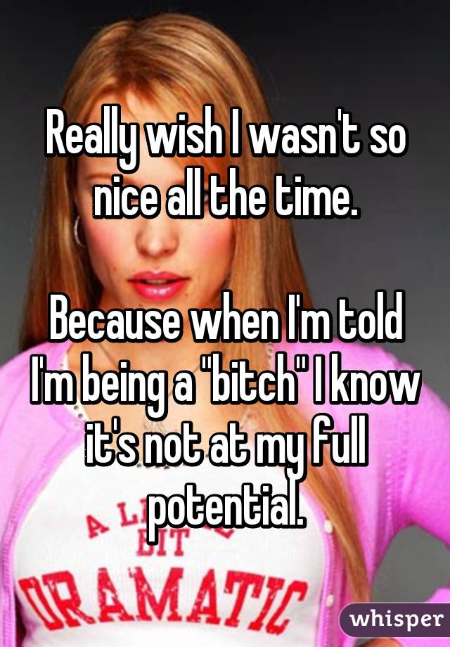 Really wish I wasn't so nice all the time.

Because when I'm told I'm being a "bitch" I know it's not at my full potential.