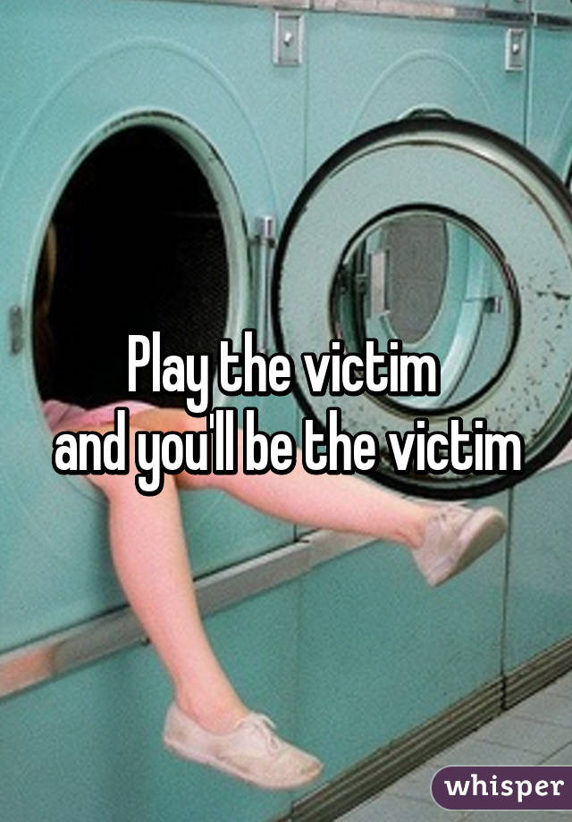 Play the victim 
and you'll be the victim